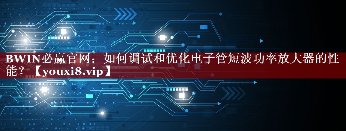 BWIN必赢官网：如何调试和优化电子管短波功率放大器的性能？