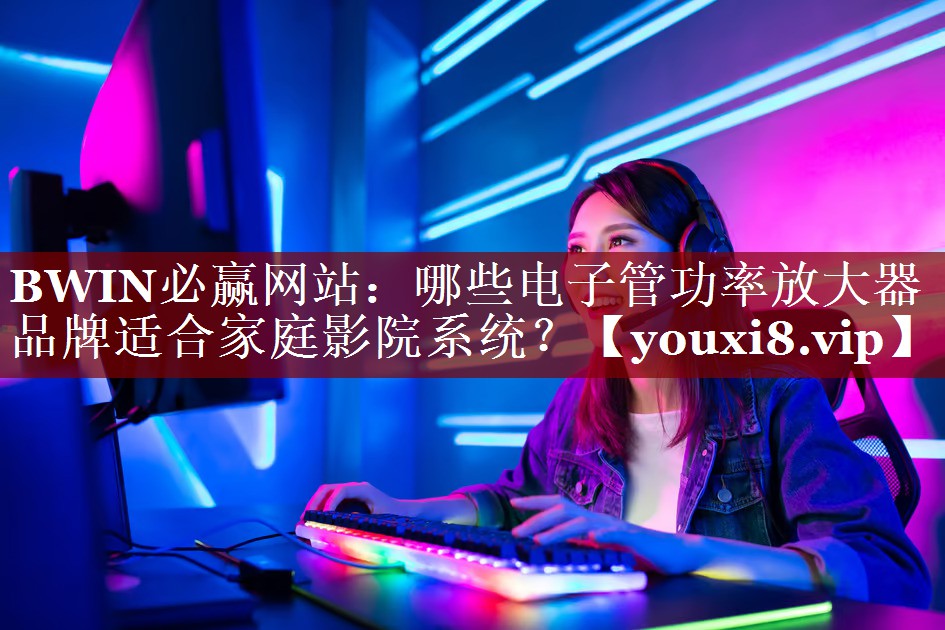 BWIN必赢网站:哪些电子管功率放大器品牌适合家庭影院系统? BWIN必赢网站:哪些电子管功率放大器品牌适合家庭影院系统?
