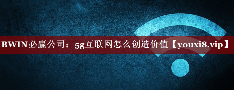 BWIN必赢公司：5g互联网怎么创造价值