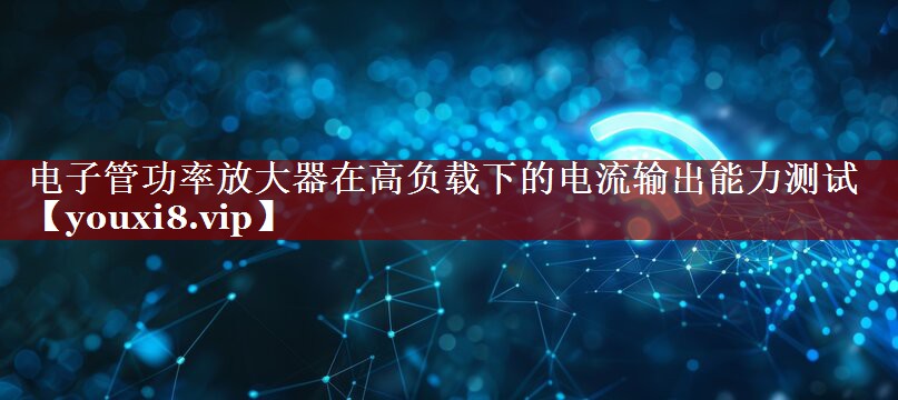 电子管功率放大器在高负载下的电流输出能力测试 电子管功率放大器在高负载下的电流输出能力测试