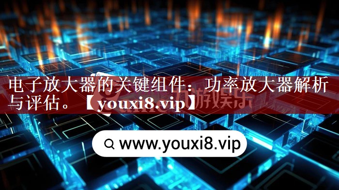 电子放大器的关键组件:功率放大器解析与评估。 电子放大器的关键组件:功率放大器解析与评估。