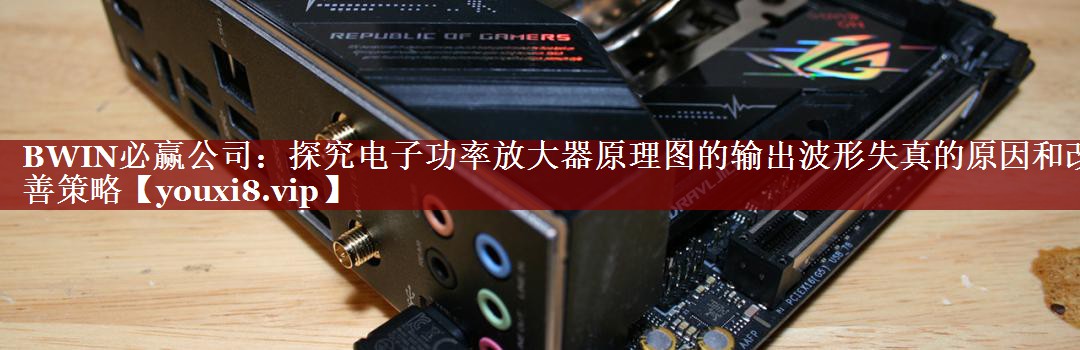 BWIN必赢公司:探究电子功率放大器原理图的输出波形失真的原因和改善策略 BWIN必赢公司:探究电子功率放大器原理图的输出波形失真的原因和改善策略