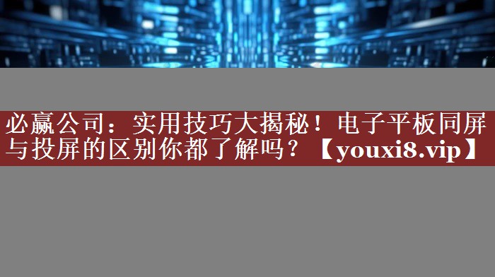 实用技巧大揭秘！电子平板同屏与投屏的区别你都了解吗？