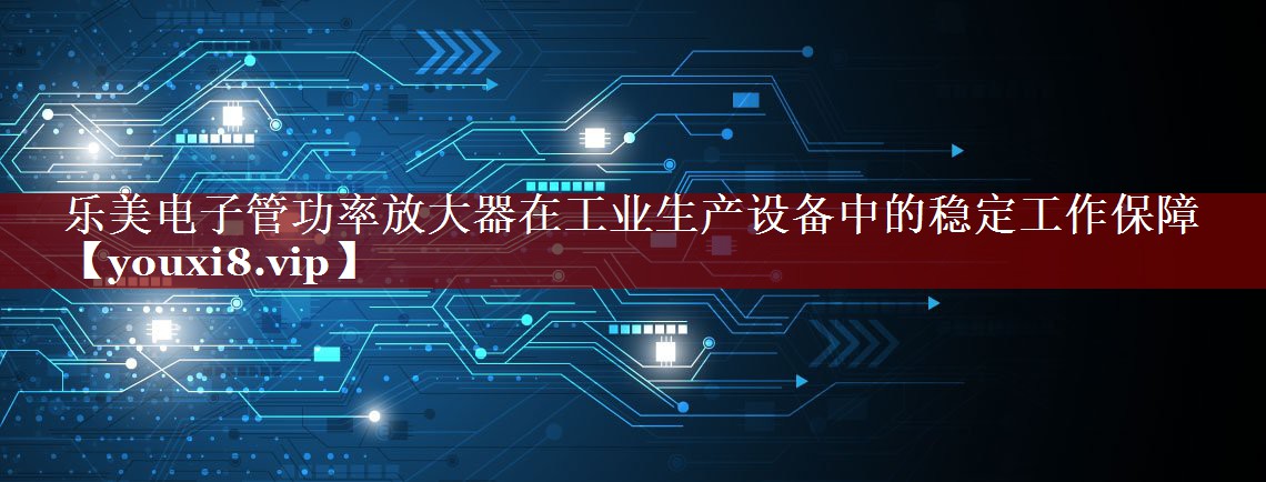 乐美电子管功率放大器在工业生产设备中的稳定工作保障