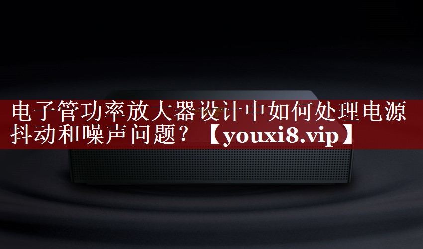 电子管功率放大器设计中如何处理电源抖动和噪声问题? 电子管功率放大器设计中如何处理电源抖动和噪声问题?